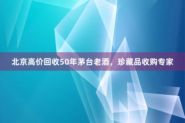 北京高价回收50年茅台老酒，珍藏品收购专家